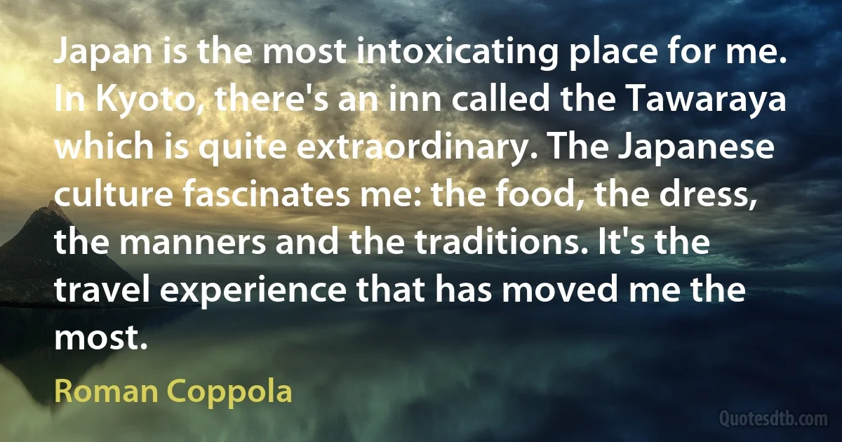 Japan is the most intoxicating place for me. In Kyoto, there's an inn called the Tawaraya which is quite extraordinary. The Japanese culture fascinates me: the food, the dress, the manners and the traditions. It's the travel experience that has moved me the most. (Roman Coppola)