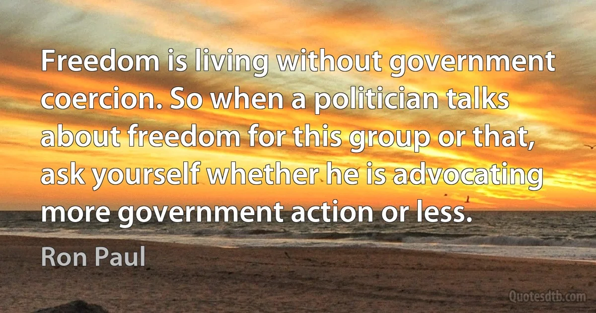 Freedom is living without government coercion. So when a politician talks about freedom for this group or that, ask yourself whether he is advocating more government action or less. (Ron Paul)