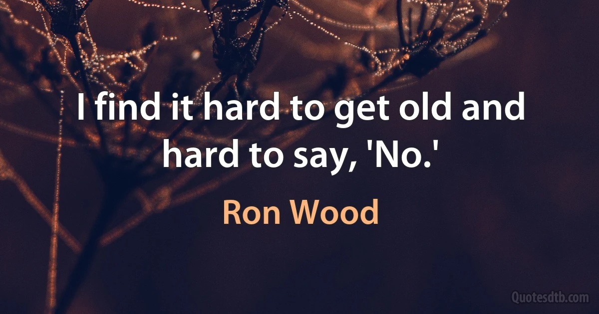 I find it hard to get old and hard to say, 'No.' (Ron Wood)