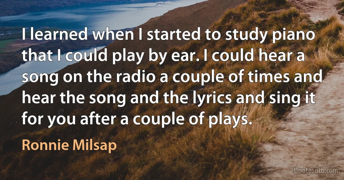 I learned when I started to study piano that I could play by ear. I could hear a song on the radio a couple of times and hear the song and the lyrics and sing it for you after a couple of plays. (Ronnie Milsap)