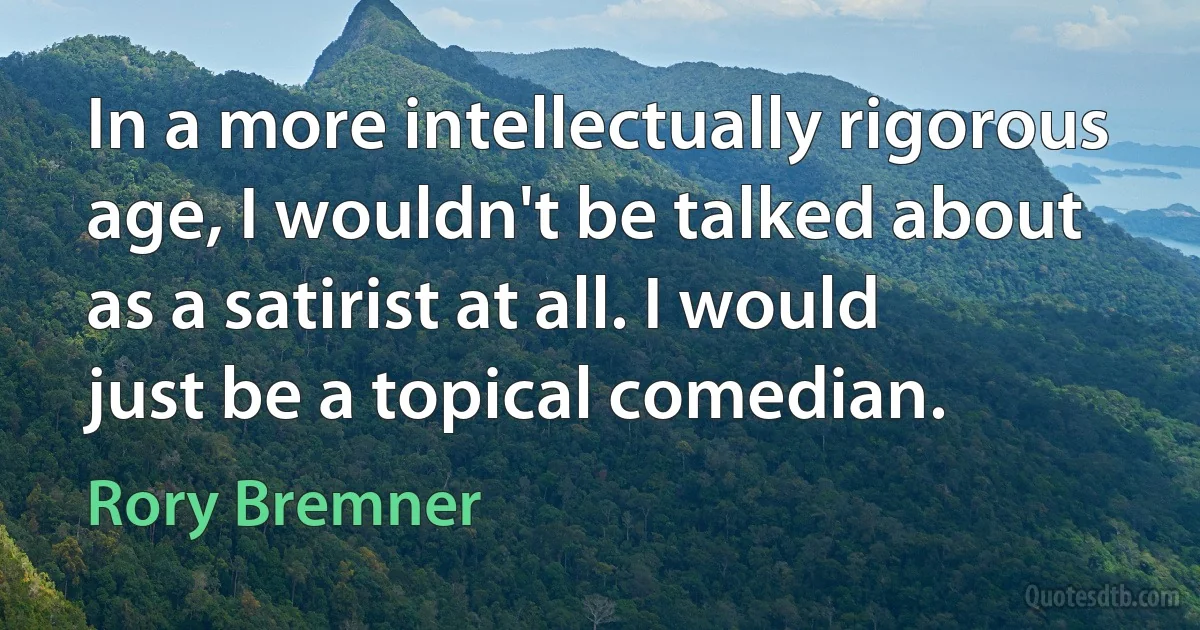 In a more intellectually rigorous age, I wouldn't be talked about as a satirist at all. I would just be a topical comedian. (Rory Bremner)