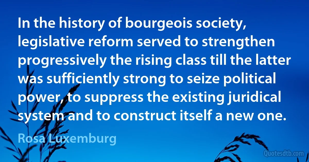 In the history of bourgeois society, legislative reform served to strengthen progressively the rising class till the latter was sufficiently strong to seize political power, to suppress the existing juridical system and to construct itself a new one. (Rosa Luxemburg)