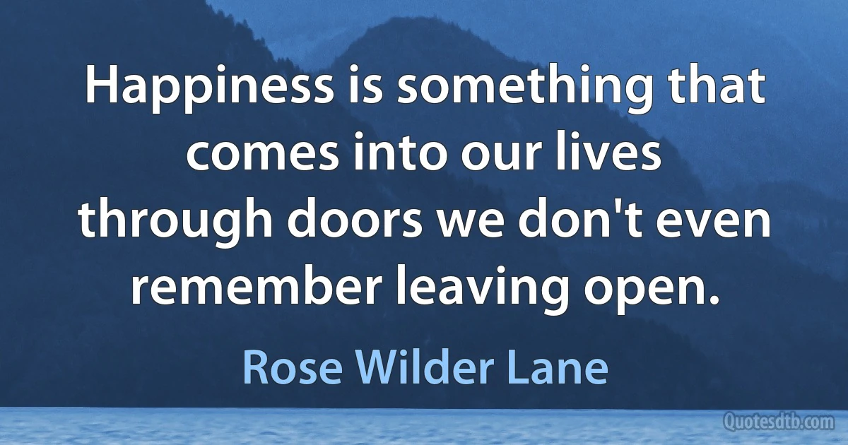 Happiness is something that comes into our lives through doors we don't even remember leaving open. (Rose Wilder Lane)