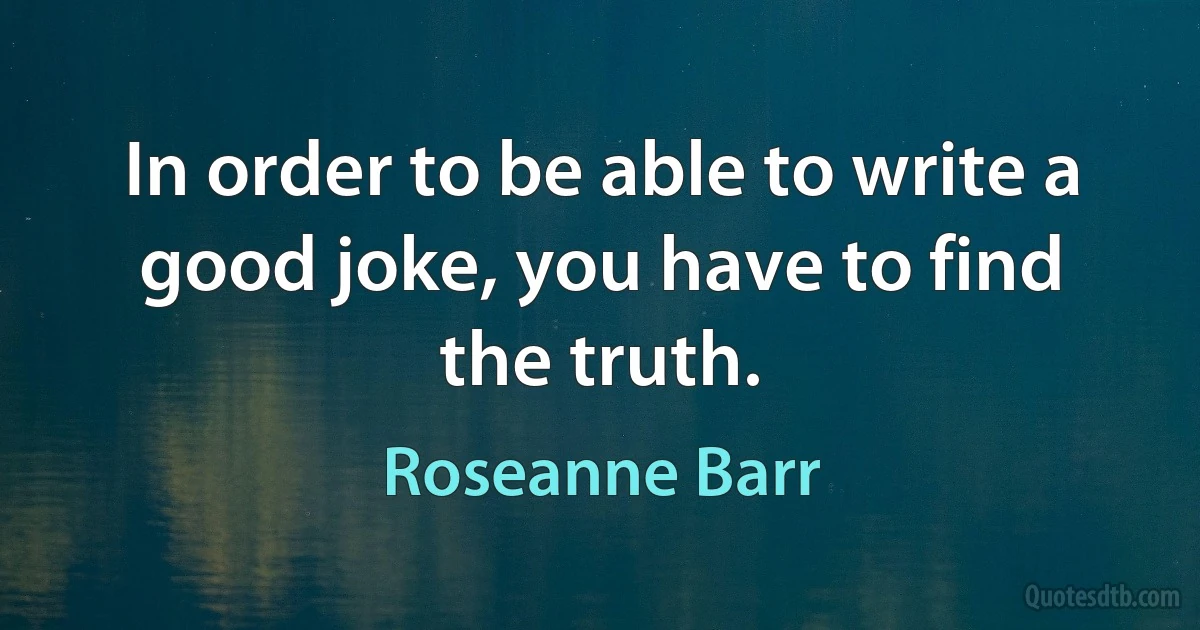 In order to be able to write a good joke, you have to find the truth. (Roseanne Barr)