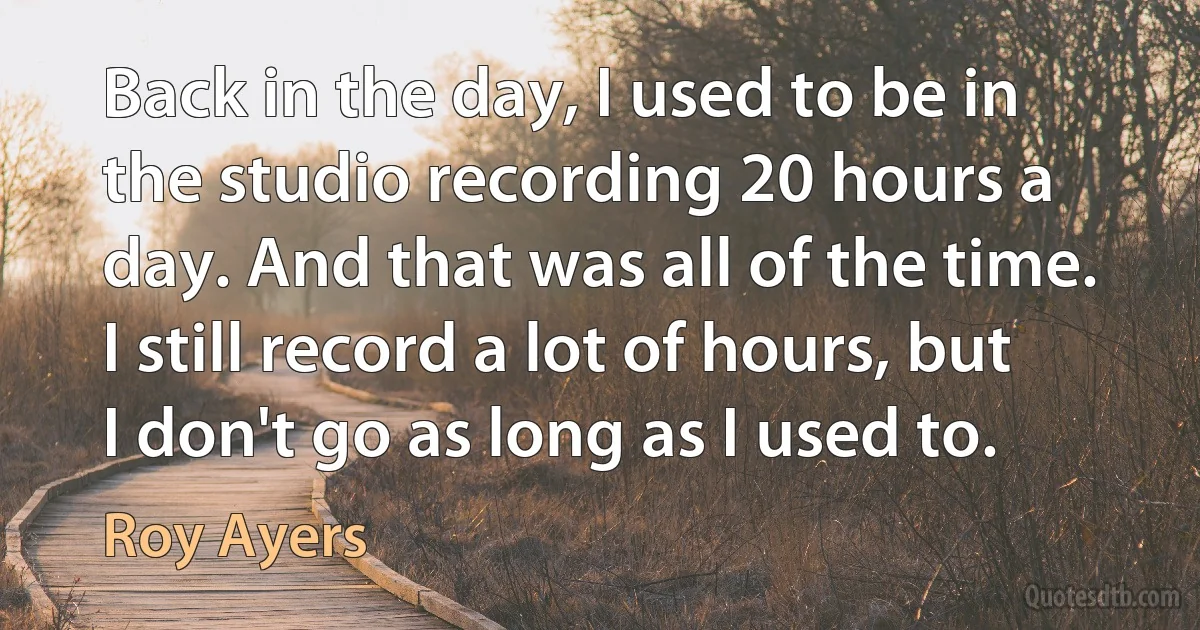 Back in the day, I used to be in the studio recording 20 hours a day. And that was all of the time. I still record a lot of hours, but I don't go as long as I used to. (Roy Ayers)