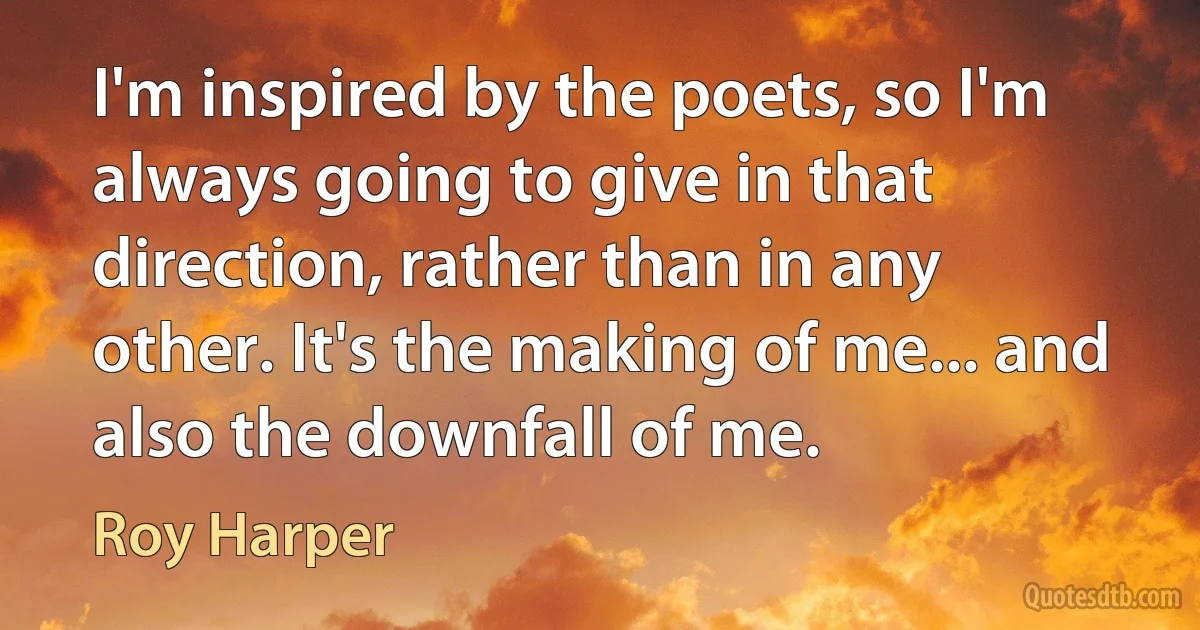 I'm inspired by the poets, so I'm always going to give in that direction, rather than in any other. It's the making of me... and also the downfall of me. (Roy Harper)