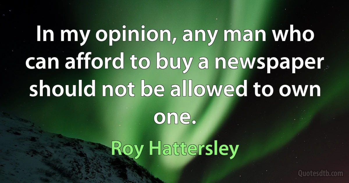 In my opinion, any man who can afford to buy a newspaper should not be allowed to own one. (Roy Hattersley)