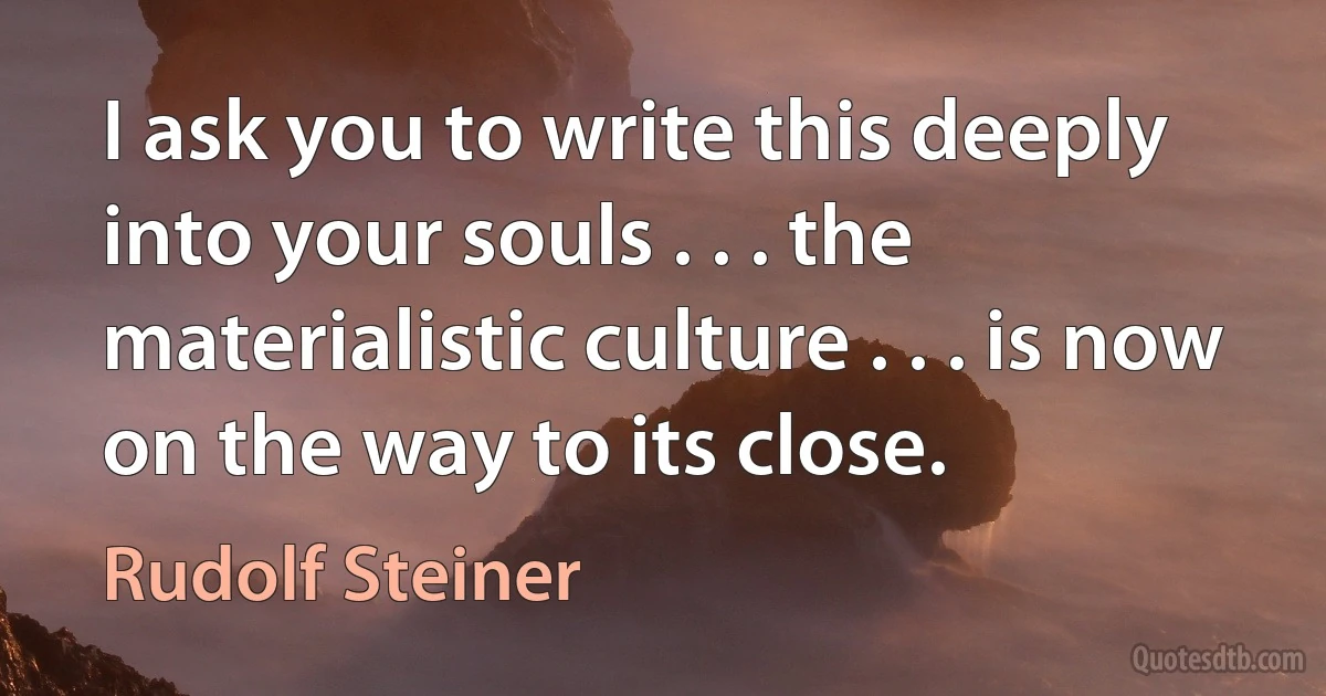 I ask you to write this deeply into your souls . . . the materialistic culture . . . is now on the way to its close. (Rudolf Steiner)