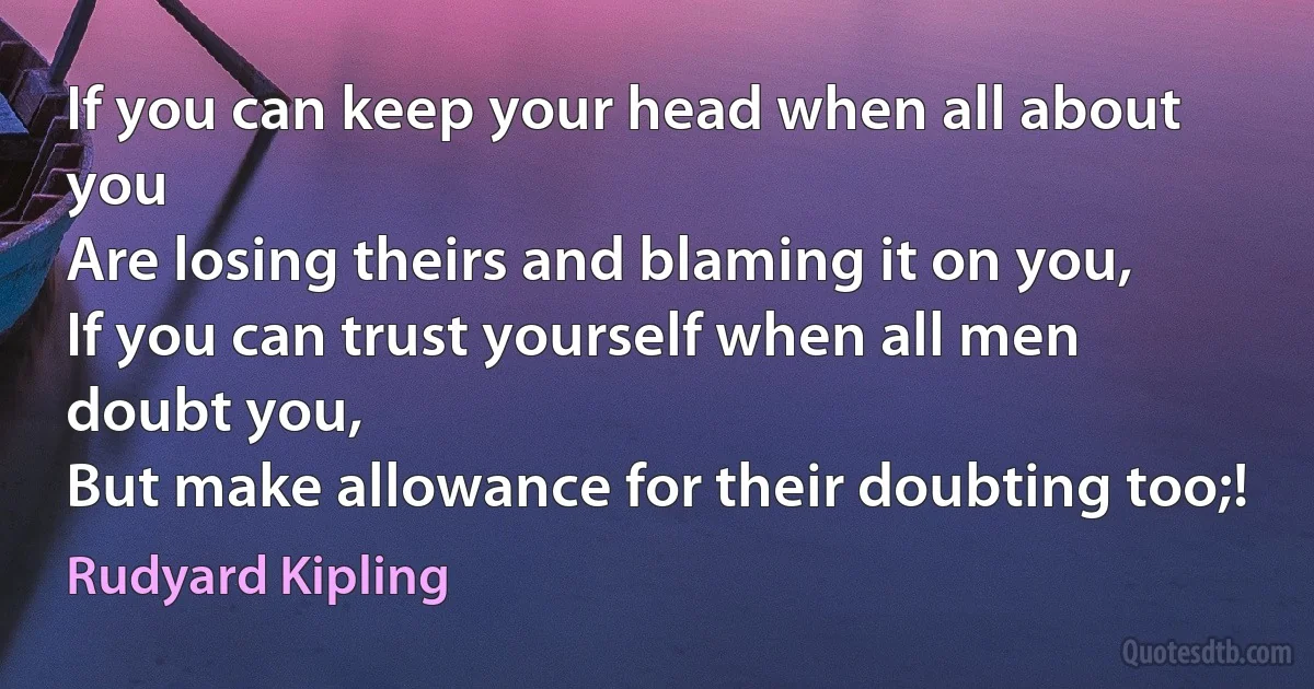 If you can keep your head when all about you
Are losing theirs and blaming it on you,
If you can trust yourself when all men doubt you,
But make allowance for their doubting too;! (Rudyard Kipling)