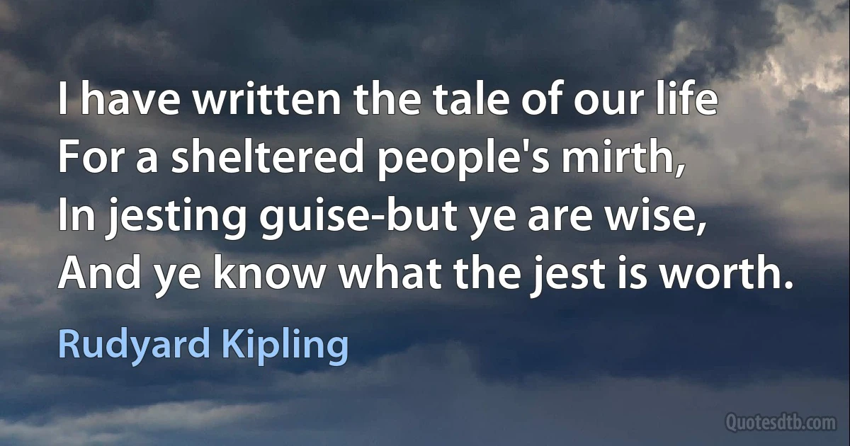 I have written the tale of our life
For a sheltered people's mirth,
In jesting guise-but ye are wise,
And ye know what the jest is worth. (Rudyard Kipling)