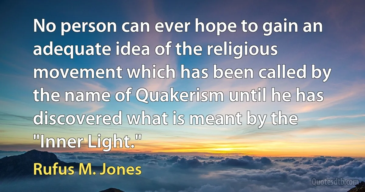 No person can ever hope to gain an adequate idea of the religious movement which has been called by the name of Quakerism until he has discovered what is meant by the "Inner Light." (Rufus M. Jones)