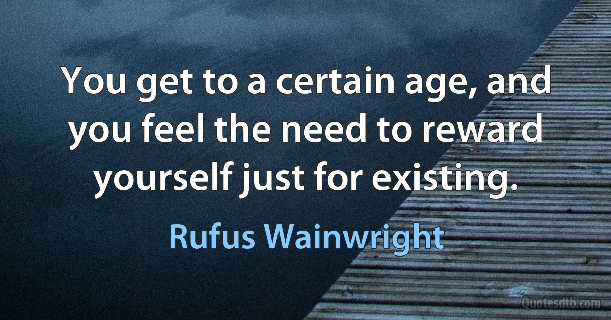 You get to a certain age, and you feel the need to reward yourself just for existing. (Rufus Wainwright)