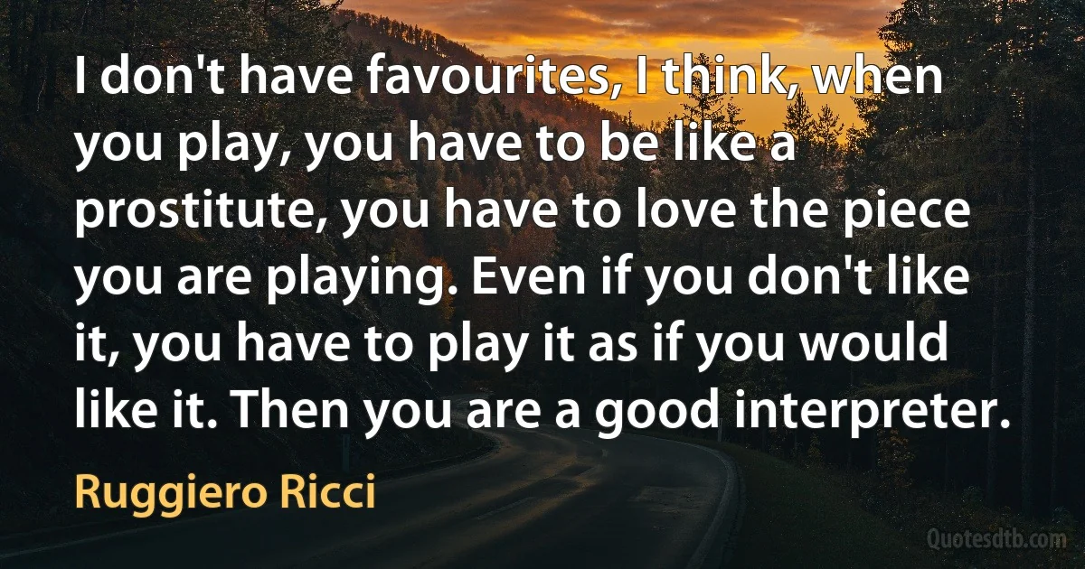 I don't have favourites, I think, when you play, you have to be like a prostitute, you have to love the piece you are playing. Even if you don't like it, you have to play it as if you would like it. Then you are a good interpreter. (Ruggiero Ricci)