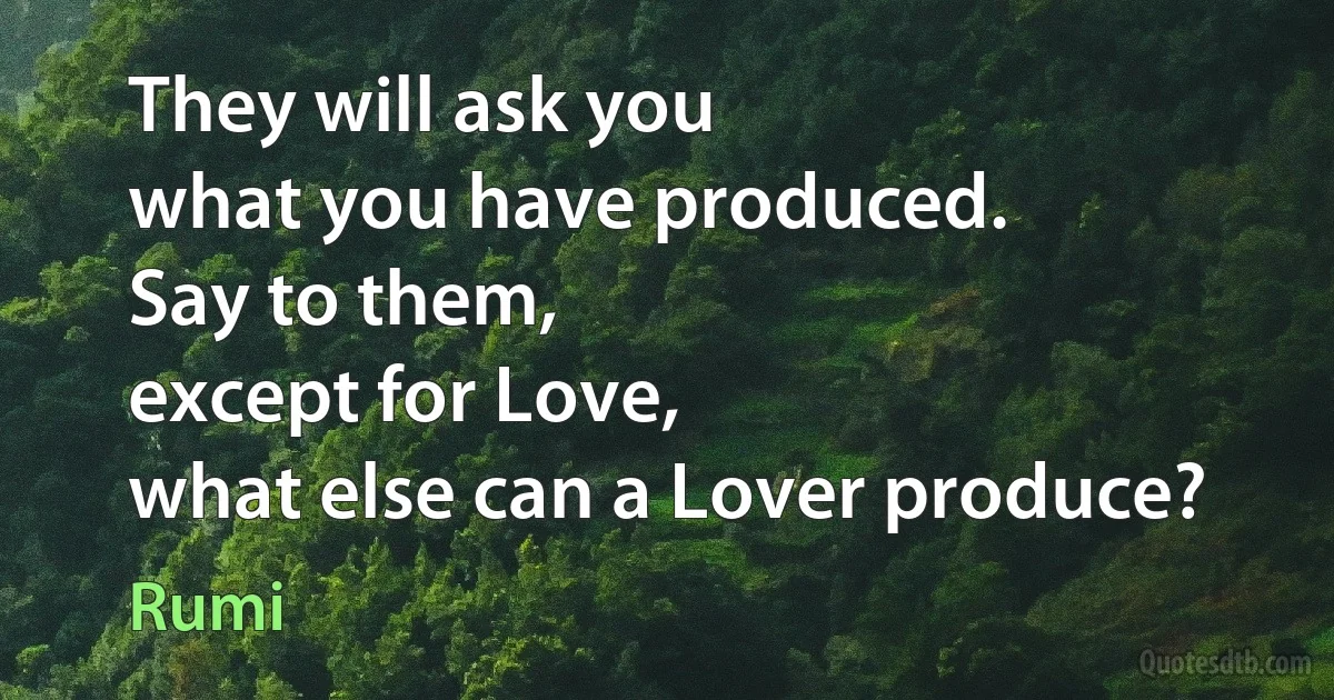 They will ask you
what you have produced.
Say to them,
except for Love,
what else can a Lover produce? (Rumi)