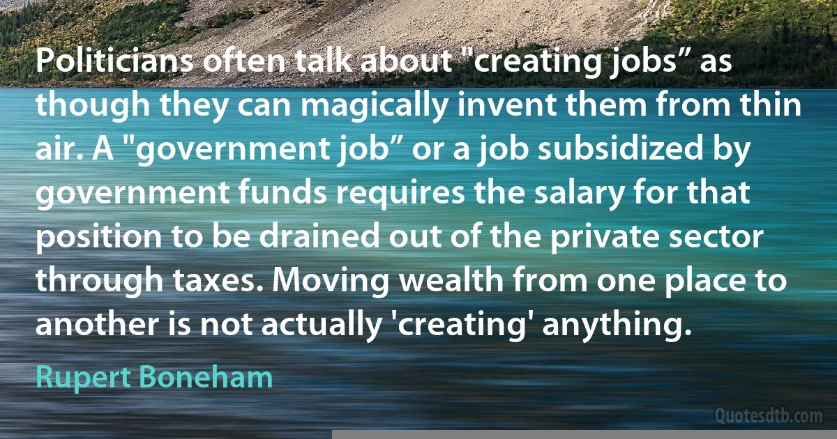 Politicians often talk about "creating jobs” as though they can magically invent them from thin air. A "government job” or a job subsidized by government funds requires the salary for that position to be drained out of the private sector through taxes. Moving wealth from one place to another is not actually 'creating' anything. (Rupert Boneham)