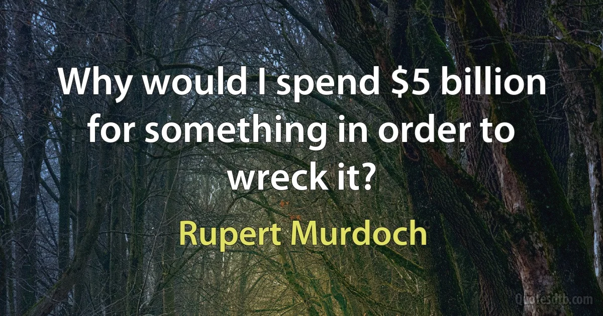 Why would I spend $5 billion for something in order to wreck it? (Rupert Murdoch)