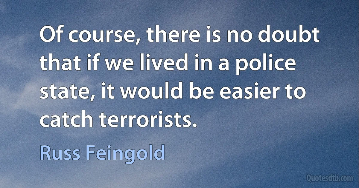 Of course, there is no doubt that if we lived in a police state, it would be easier to catch terrorists. (Russ Feingold)