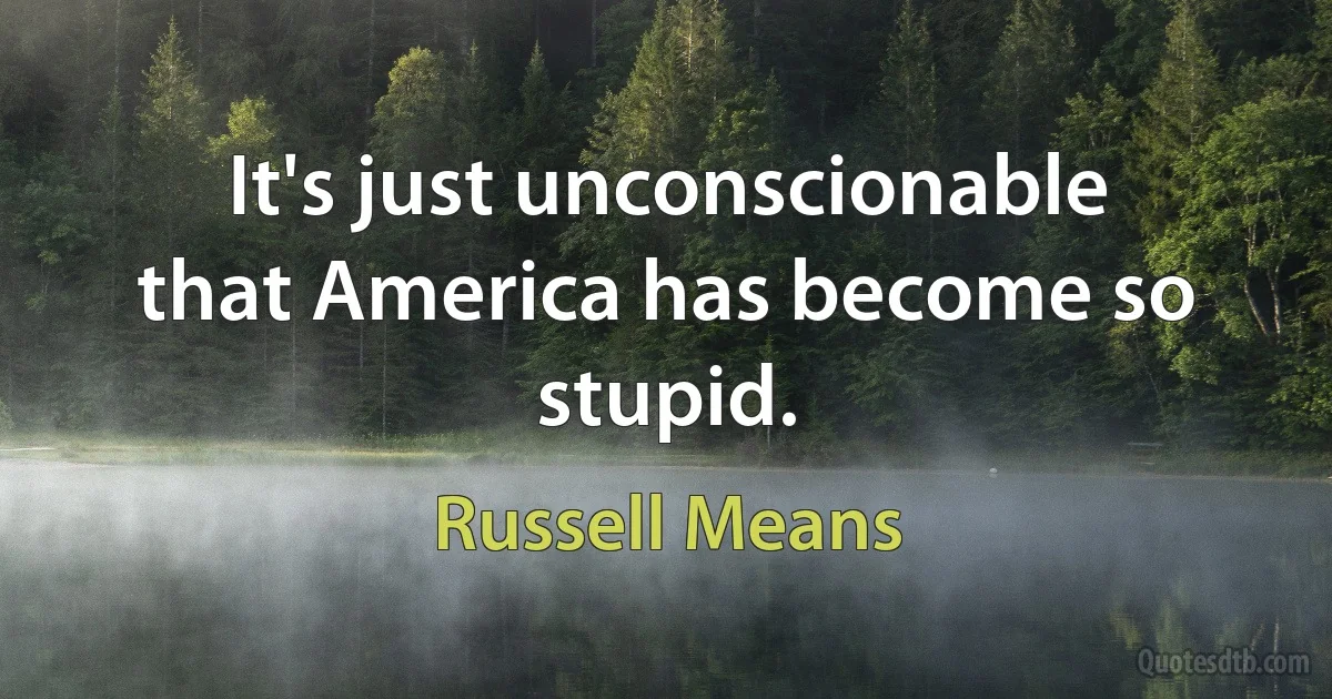 It's just unconscionable that America has become so stupid. (Russell Means)