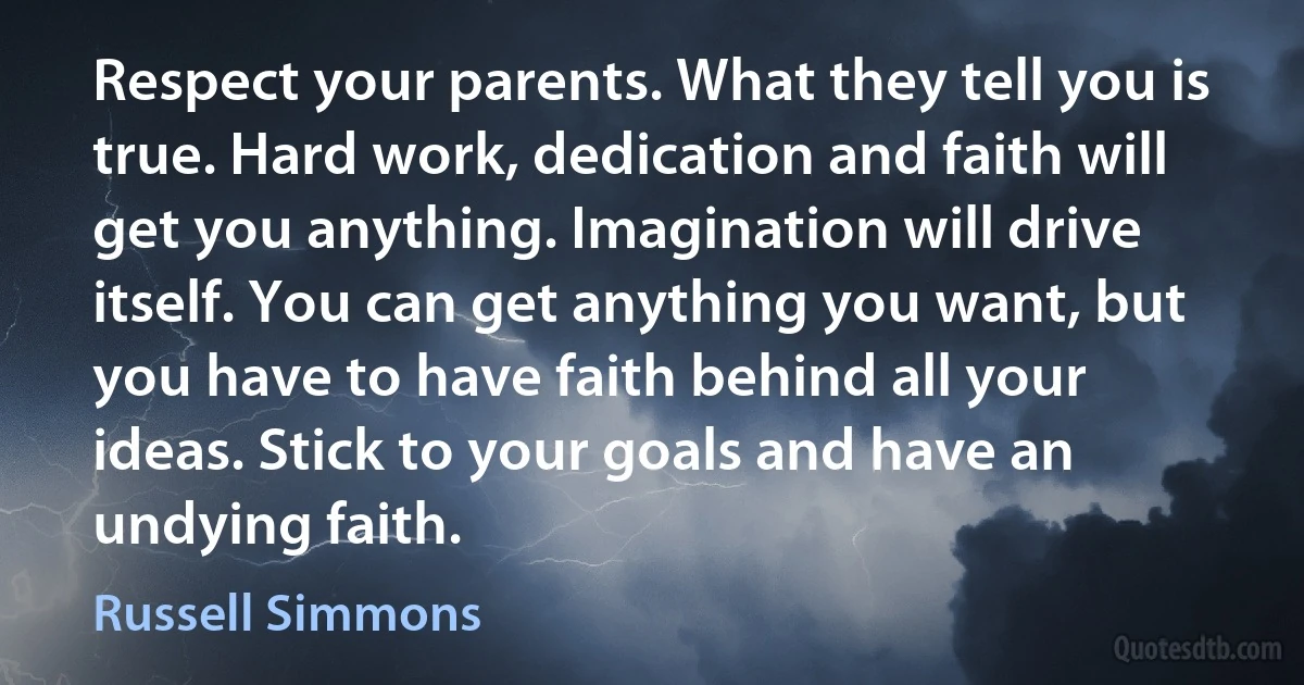 Respect your parents. What they tell you is true. Hard work, dedication and faith will get you anything. Imagination will drive itself. You can get anything you want, but you have to have faith behind all your ideas. Stick to your goals and have an undying faith. (Russell Simmons)