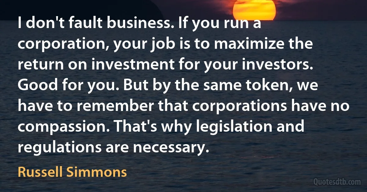 I don't fault business. If you run a corporation, your job is to maximize the return on investment for your investors. Good for you. But by the same token, we have to remember that corporations have no compassion. That's why legislation and regulations are necessary. (Russell Simmons)