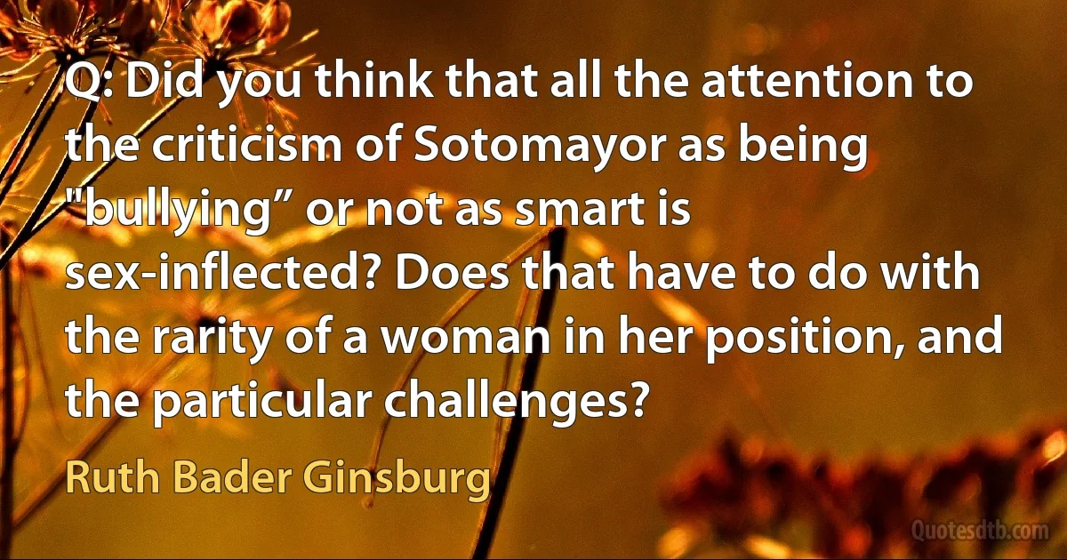 Q: Did you think that all the attention to the criticism of Sotomayor as being "bullying” or not as smart is sex-inflected? Does that have to do with the rarity of a woman in her position, and the particular challenges? (Ruth Bader Ginsburg)