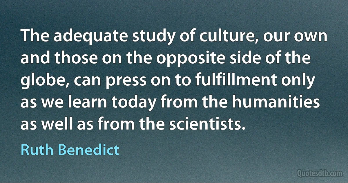 The adequate study of culture, our own and those on the opposite side of the globe, can press on to fulfillment only as we learn today from the humanities as well as from the scientists. (Ruth Benedict)