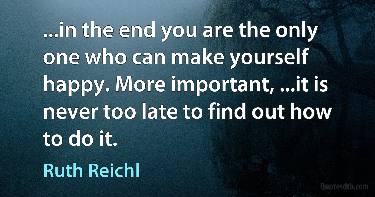 ...in the end you are the only one who can make yourself happy. More important, ...it is never too late to find out how to do it. (Ruth Reichl)