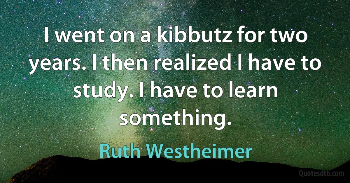 I went on a kibbutz for two years. I then realized I have to study. I have to learn something. (Ruth Westheimer)