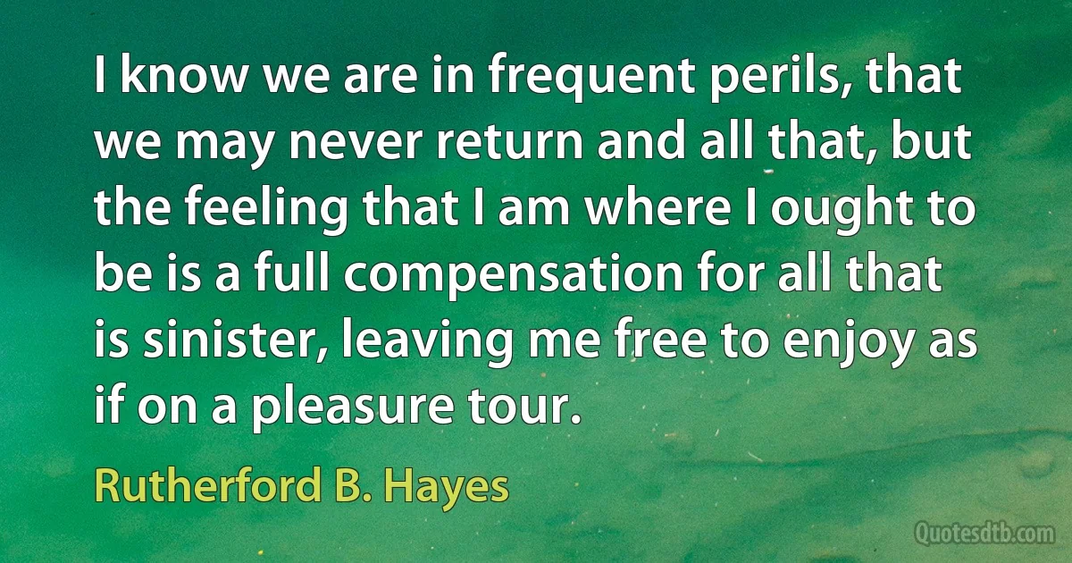 I know we are in frequent perils, that we may never return and all that, but the feeling that I am where I ought to be is a full compensation for all that is sinister, leaving me free to enjoy as if on a pleasure tour. (Rutherford B. Hayes)