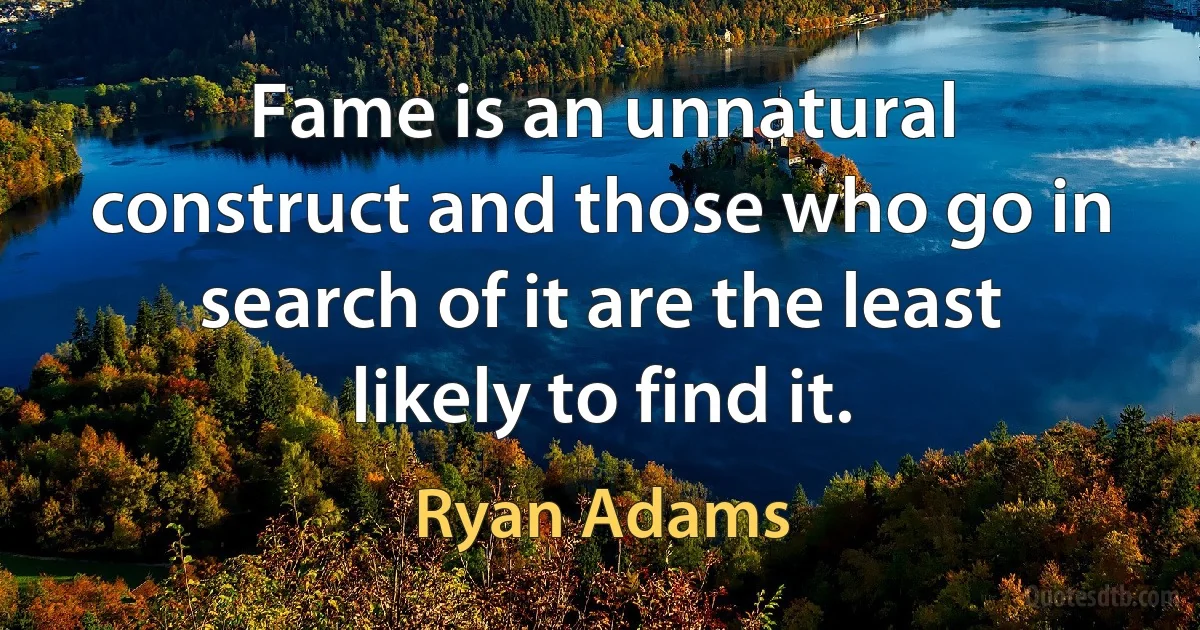 Fame is an unnatural construct and those who go in search of it are the least likely to find it. (Ryan Adams)