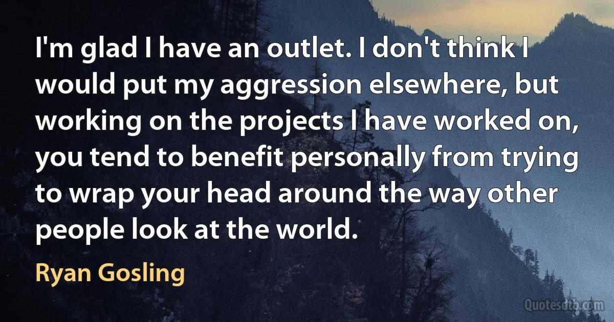 I'm glad I have an outlet. I don't think I would put my aggression elsewhere, but working on the projects I have worked on, you tend to benefit personally from trying to wrap your head around the way other people look at the world. (Ryan Gosling)