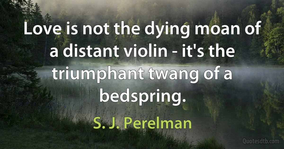 Love is not the dying moan of a distant violin - it's the triumphant twang of a bedspring. (S. J. Perelman)