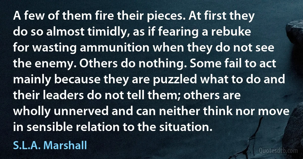 A few of them fire their pieces. At first they do so almost timidly, as if fearing a rebuke for wasting ammunition when they do not see the enemy. Others do nothing. Some fail to act mainly because they are puzzled what to do and their leaders do not tell them; others are wholly unnerved and can neither think nor move in sensible relation to the situation. (S.L.A. Marshall)