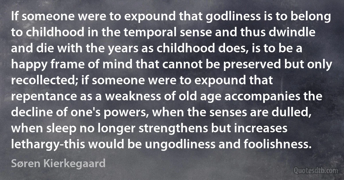 If someone were to expound that godliness is to belong to childhood in the temporal sense and thus dwindle and die with the years as childhood does, is to be a happy frame of mind that cannot be preserved but only recollected; if someone were to expound that repentance as a weakness of old age accompanies the decline of one's powers, when the senses are dulled, when sleep no longer strengthens but increases lethargy-this would be ungodliness and foolishness. (Søren Kierkegaard)