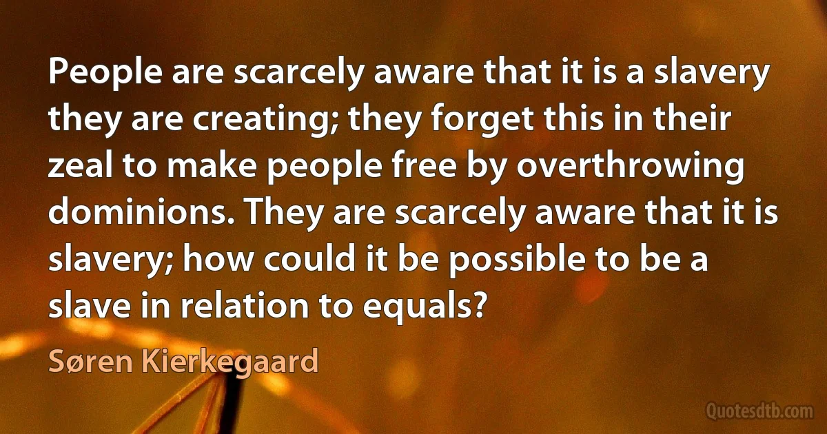 People are scarcely aware that it is a slavery they are creating; they forget this in their zeal to make people free by overthrowing dominions. They are scarcely aware that it is slavery; how could it be possible to be a slave in relation to equals? (Søren Kierkegaard)