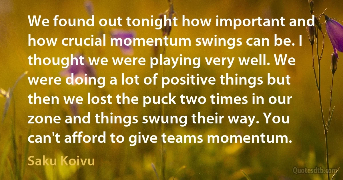 We found out tonight how important and how crucial momentum swings can be. I thought we were playing very well. We were doing a lot of positive things but then we lost the puck two times in our zone and things swung their way. You can't afford to give teams momentum. (Saku Koivu)