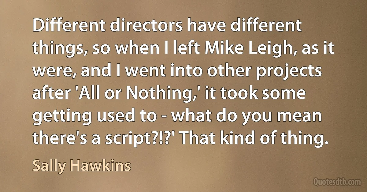 Different directors have different things, so when I left Mike Leigh, as it were, and I went into other projects after 'All or Nothing,' it took some getting used to - what do you mean there's a script?!?' That kind of thing. (Sally Hawkins)