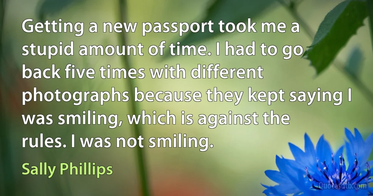 Getting a new passport took me a stupid amount of time. I had to go back five times with different photographs because they kept saying I was smiling, which is against the rules. I was not smiling. (Sally Phillips)