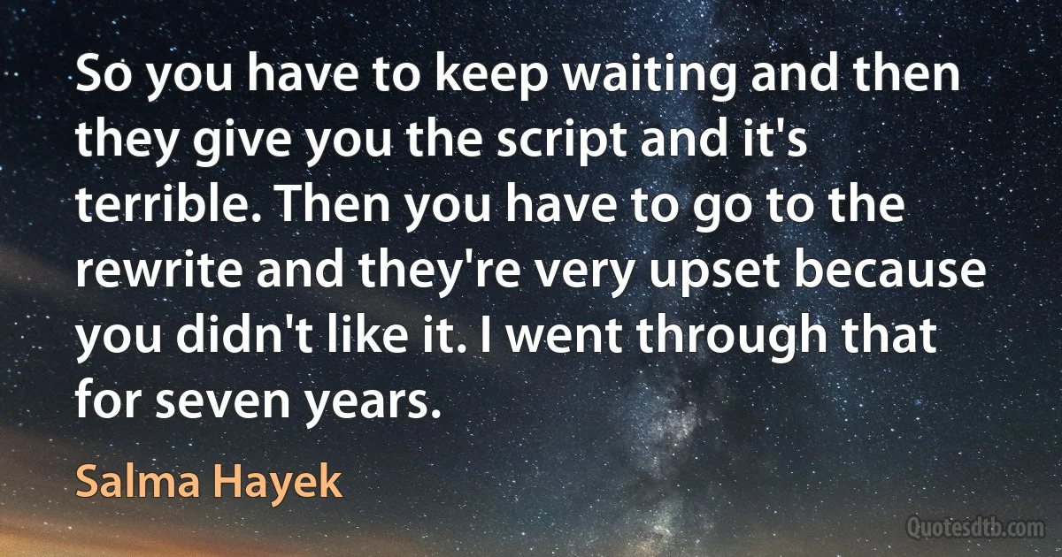 So you have to keep waiting and then they give you the script and it's terrible. Then you have to go to the rewrite and they're very upset because you didn't like it. I went through that for seven years. (Salma Hayek)