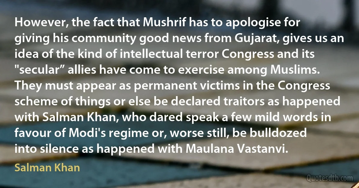 However, the fact that Mushrif has to apologise for giving his community good news from Gujarat, gives us an idea of the kind of intellectual terror Congress and its "secular” allies have come to exercise among Muslims. They must appear as permanent victims in the Congress scheme of things or else be declared traitors as happened with Salman Khan, who dared speak a few mild words in favour of Modi's regime or, worse still, be bulldozed into silence as happened with Maulana Vastanvi. (Salman Khan)