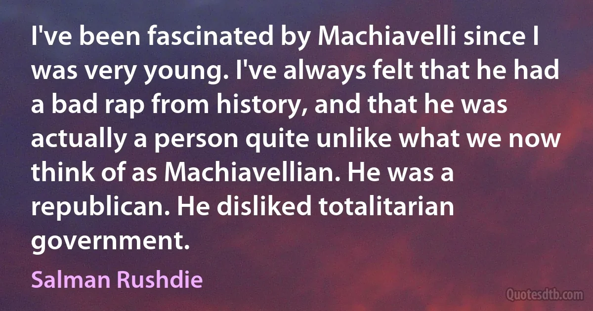 I've been fascinated by Machiavelli since I was very young. I've always felt that he had a bad rap from history, and that he was actually a person quite unlike what we now think of as Machiavellian. He was a republican. He disliked totalitarian government. (Salman Rushdie)