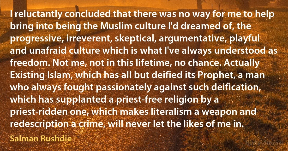 I reluctantly concluded that there was no way for me to help bring into being the Muslim culture I'd dreamed of, the progressive, irreverent, skeptical, argumentative, playful and unafraid culture which is what I've always understood as freedom. Not me, not in this lifetime, no chance. Actually Existing Islam, which has all but deified its Prophet, a man who always fought passionately against such deification, which has supplanted a priest-free religion by a priest-ridden one, which makes literalism a weapon and redescription a crime, will never let the likes of me in. (Salman Rushdie)