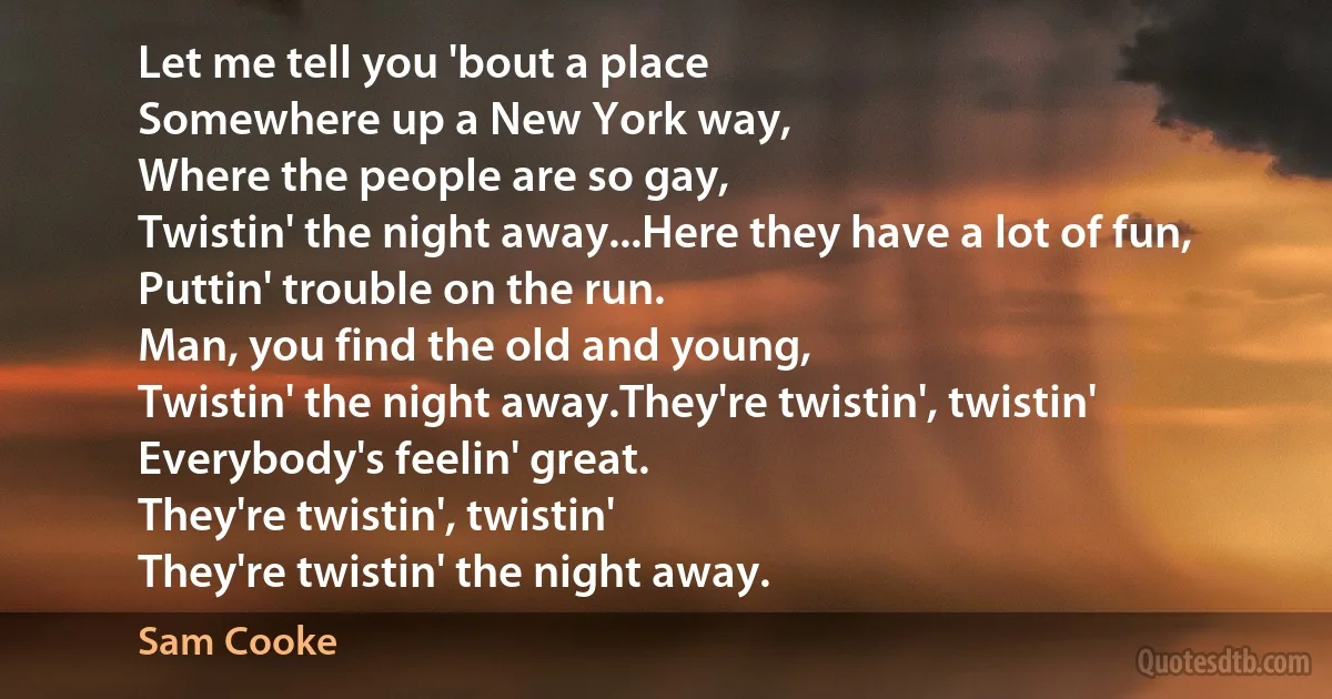 Let me tell you 'bout a place
Somewhere up a New York way,
Where the people are so gay,
Twistin' the night away...Here they have a lot of fun,
Puttin' trouble on the run.
Man, you find the old and young,
Twistin' the night away.They're twistin', twistin'
Everybody's feelin' great.
They're twistin', twistin'
They're twistin' the night away. (Sam Cooke)