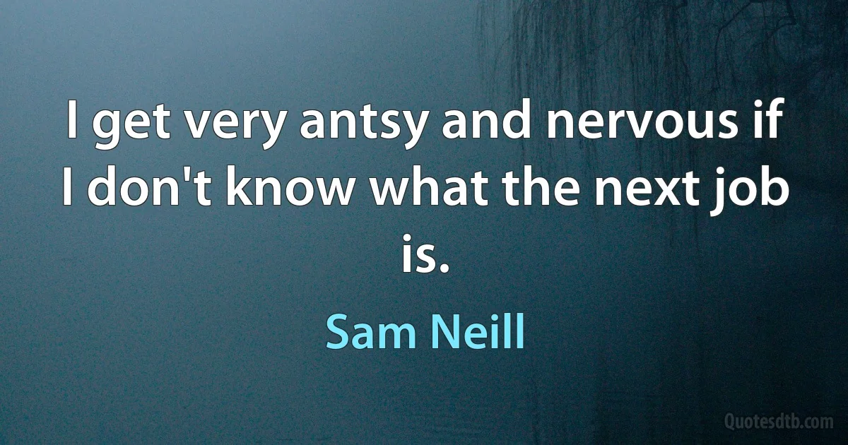 I get very antsy and nervous if I don't know what the next job is. (Sam Neill)