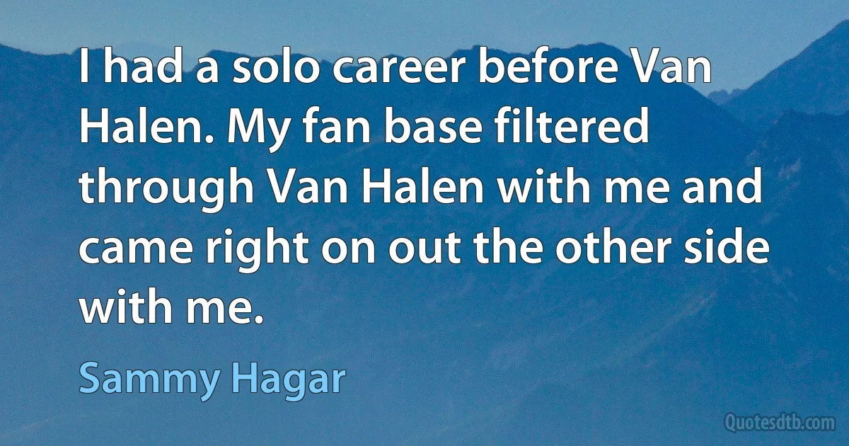 I had a solo career before Van Halen. My fan base filtered through Van Halen with me and came right on out the other side with me. (Sammy Hagar)