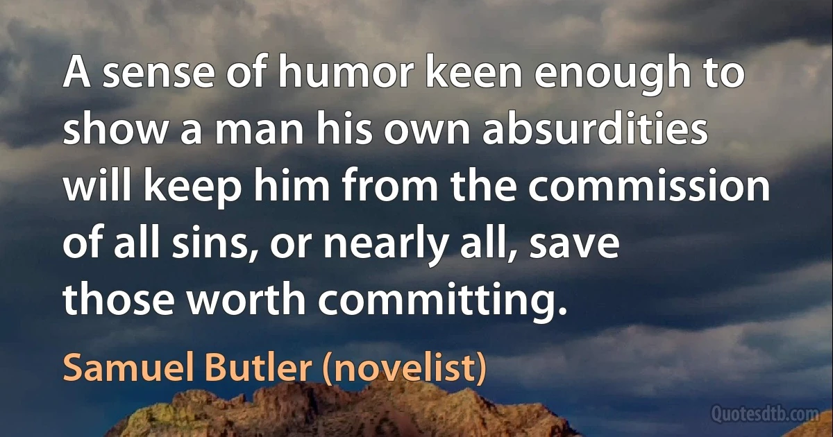 A sense of humor keen enough to show a man his own absurdities will keep him from the commission of all sins, or nearly all, save those worth committing. (Samuel Butler (novelist))