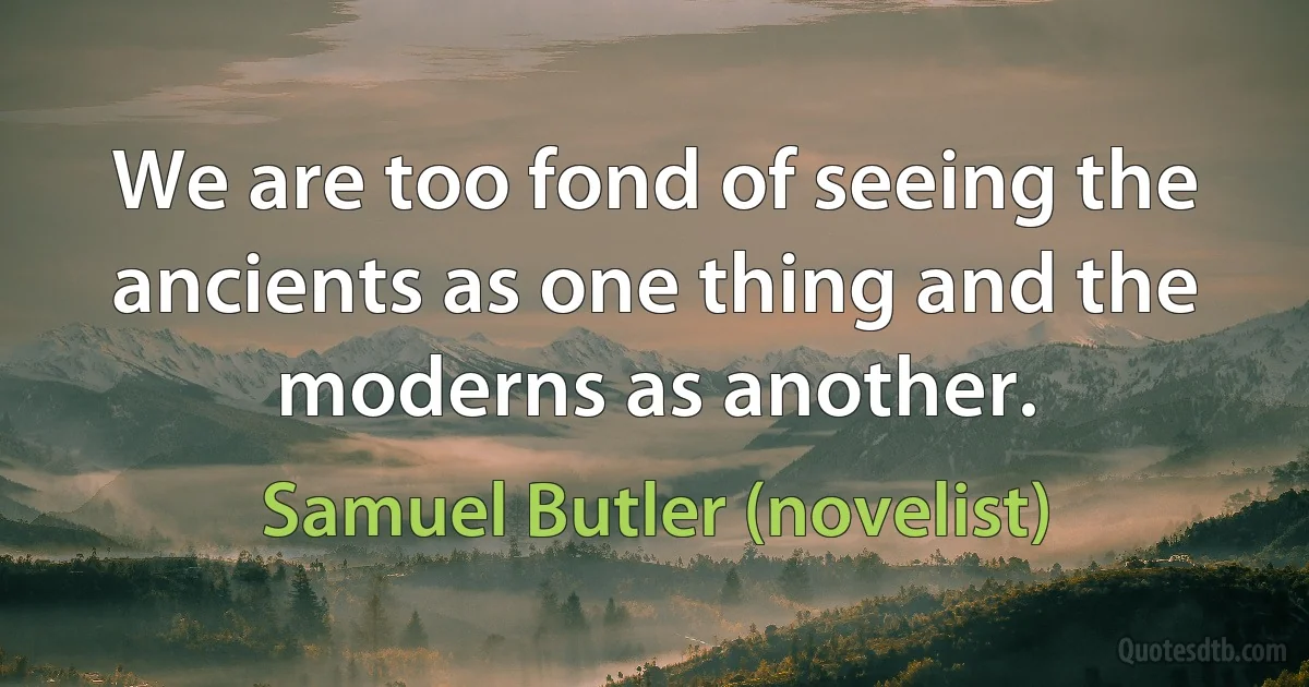 We are too fond of seeing the ancients as one thing and the moderns as another. (Samuel Butler (novelist))