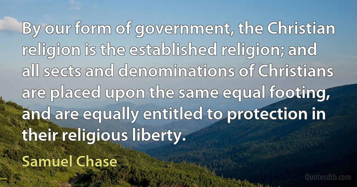 By our form of government, the Christian religion is the established religion; and all sects and denominations of Christians are placed upon the same equal footing, and are equally entitled to protection in their religious liberty. (Samuel Chase)