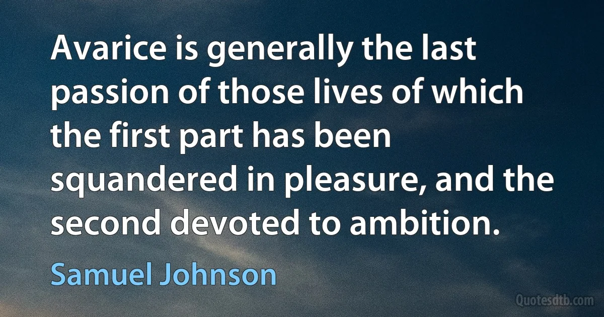 Avarice is generally the last passion of those lives of which the first part has been squandered in pleasure, and the second devoted to ambition. (Samuel Johnson)