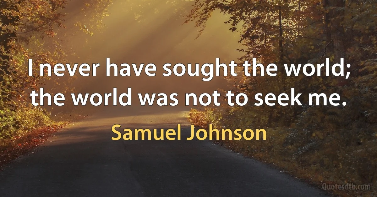 I never have sought the world; the world was not to seek me. (Samuel Johnson)